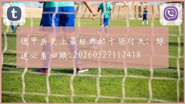 德甲历史上最经典的十场对决：球迷必看回顾_20260527112418